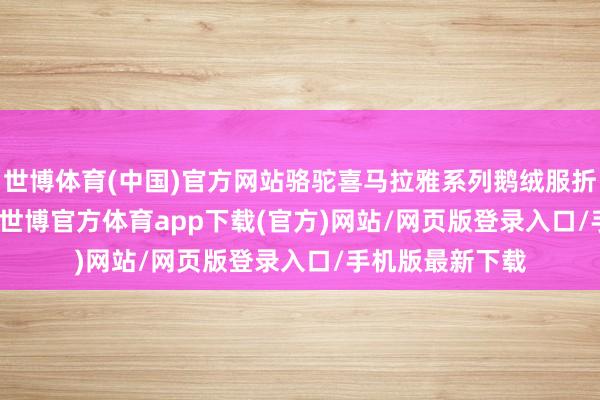 世博体育(中国)官方网站骆驼喜马拉雅系列鹅绒服折后价 1700 元-世博官方体育app下载(官方)网站/网页版登录入口/手机版最新下载