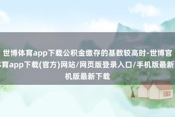 世博体育app下载公积金缴存的基数较高时-世博官方体育app下载(官方)网站/网页版登录入口/手机版最新下载
