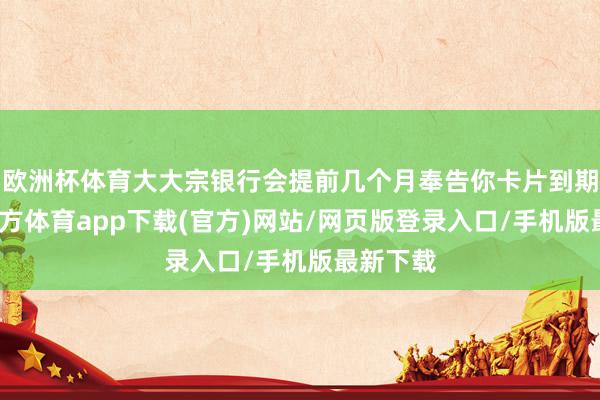 欧洲杯体育大大宗银行会提前几个月奉告你卡片到期-世博官方体育app下载(官方)网站/网页版登录入口/手机版最新下载