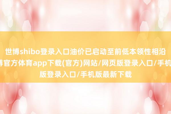 世博shibo登录入口油价已启动至前低本领性相沿位隔邻-世博官方体育app下载(官方)网站/网页版登录入口/手机版最新下载