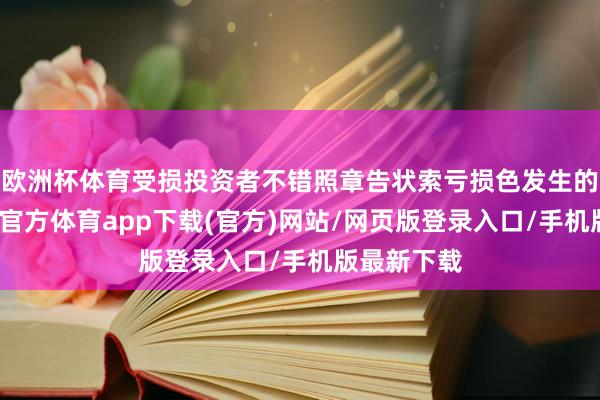 欧洲杯体育受损投资者不错照章告状索亏损色发生的损失-世博官方体育app下载(官方)网站/网页版登录入口/手机版最新下载