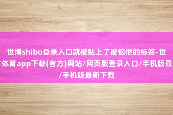 世博shibo登录入口就被贴上了被恼恨的标签-世博官方体育app下载(官方)网站/网页版登录入口/手机版最新下载