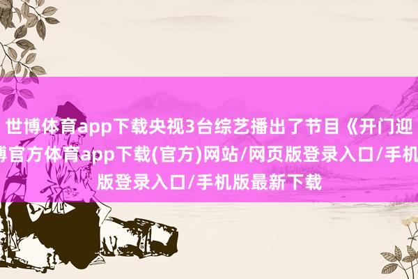 世博体育app下载央视3台综艺播出了节目《开门迎春晚》-世博官方体育app下载(官方)网站/网页版登录入口/手机版最新下载