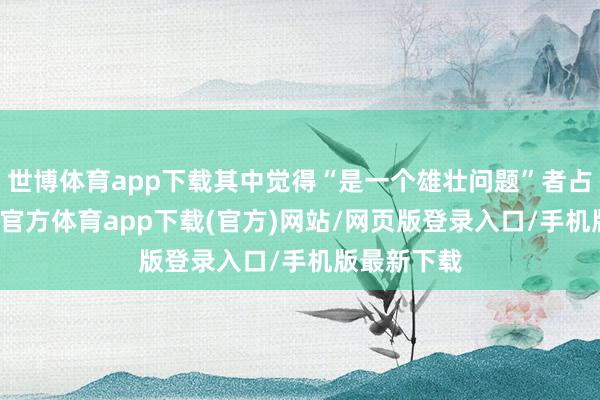 世博体育app下载其中觉得“是一个雄壮问题”者占22%-世博官方体育app下载(官方)网站/网页版登录入口/手机版最新下载