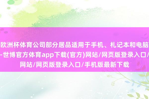 欧洲杯体育公司部分居品适用于手机、札记本和电脑等损失电子限度-世博官方体育app下载(官方)网站/网页版登录入口/手机版最新下载