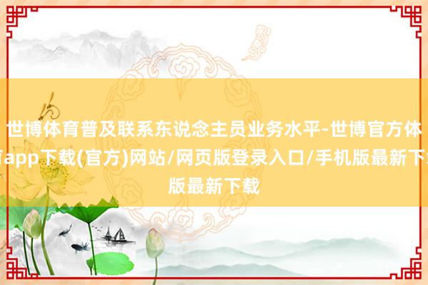 世博体育普及联系东说念主员业务水平-世博官方体育app下载(官方)网站/网页版登录入口/手机版最新下载