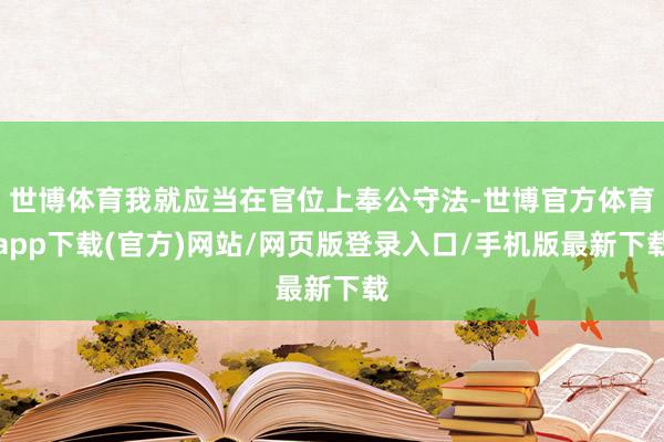 世博体育我就应当在官位上奉公守法-世博官方体育app下载(官方)网站/网页版登录入口/手机版最新下载