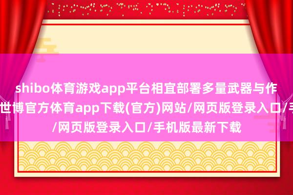 shibo体育游戏app平台相宜部署多量武器与作战东说念主员-世博官方体育app下载(官方)网站/网页版登录入口/手机版最新下载