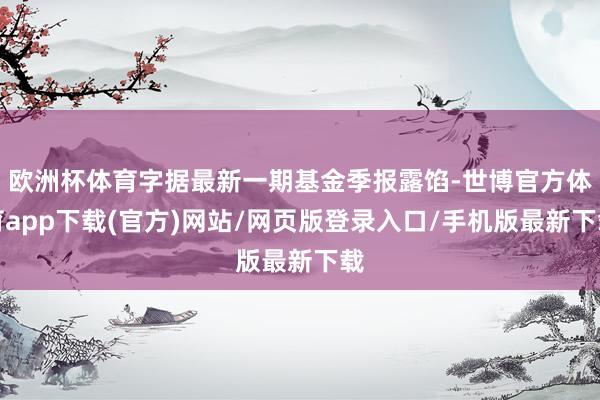 欧洲杯体育字据最新一期基金季报露馅-世博官方体育app下载(官方)网站/网页版登录入口/手机版最新下载