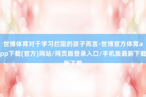 世博体育对于学习拦阻的孩子而言-世博官方体育app下载(官方)网站/网页版登录入口/手机版最新下载