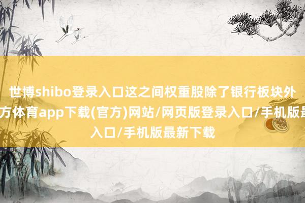 世博shibo登录入口这之间权重股除了银行板块外-世博官方体育app下载(官方)网站/网页版登录入口/手机版最新下载