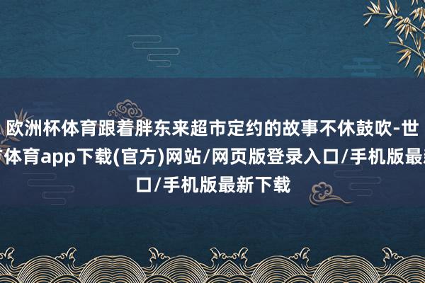 欧洲杯体育跟着胖东来超市定约的故事不休鼓吹-世博官方体育app下载(官方)网站/网页版登录入口/手机版最新下载
