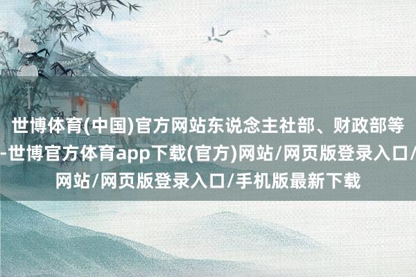 世博体育(中国)官方网站东说念主社部、财政部等多部委纠合发文-世博官方体育app下载(官方)网站/网页版登录入口/手机版最新下载