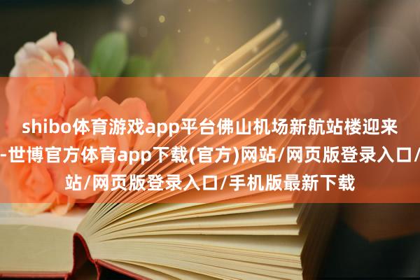 shibo体育游戏app平台佛山机场新航站楼迎来了首批进港游客-世博官方体育app下载(官方)网站/网页版登录入口/手机版最新下载