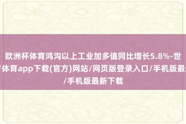 欧洲杯体育鸿沟以上工业加多值同比增长5.8%-世博官方体育app下载(官方)网站/网页版登录入口/手机版最新下载