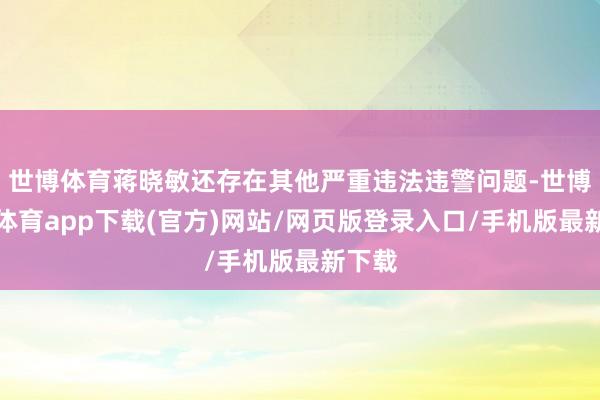 世博体育蒋晓敏还存在其他严重违法违警问题-世博官方体育app下载(官方)网站/网页版登录入口/手机版最新下载
