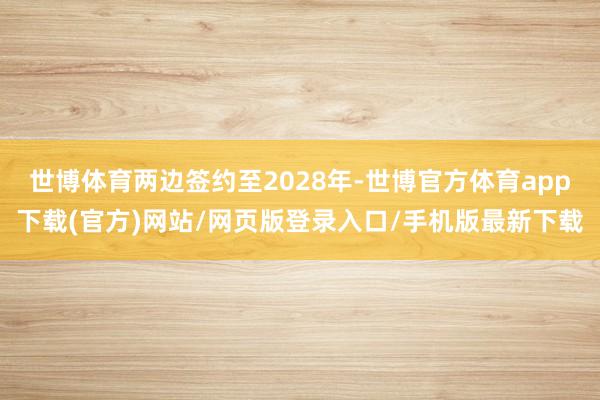 世博体育两边签约至2028年-世博官方体育app下载(官方)网站/网页版登录入口/手机版最新下载