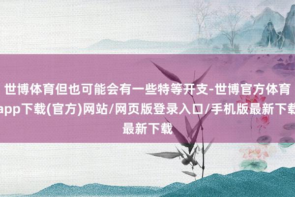 世博体育但也可能会有一些特等开支-世博官方体育app下载(官方)网站/网页版登录入口/手机版最新下载