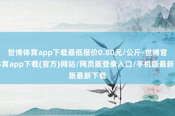 世博体育app下载最低报价0.80元/公斤-世博官方体育app下载(官方)网站/网页版登录入口/手机版最新下载