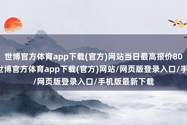 世博官方体育app下载(官方)网站当日最高报价80.00元/公斤-世博官方体育app下载(官方)网站/网页版登录入口/手机版最新下载