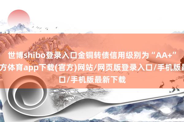 世博shibo登录入口金铜转债信用级别为“AA+”-世博官方体育app下载(官方)网站/网页版登录入口/手机版最新下载