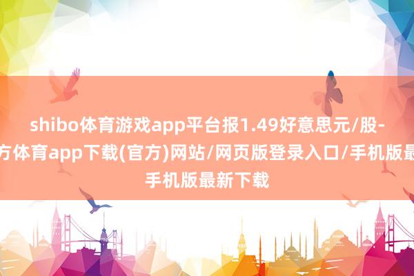 shibo体育游戏app平台报1.49好意思元/股-世博官方体育app下载(官方)网站/网页版登录入口/手机版最新下载