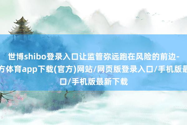 世博shibo登录入口让监管弥远跑在风险的前边-世博官方体育app下载(官方)网站/网页版登录入口/手机版最新下载