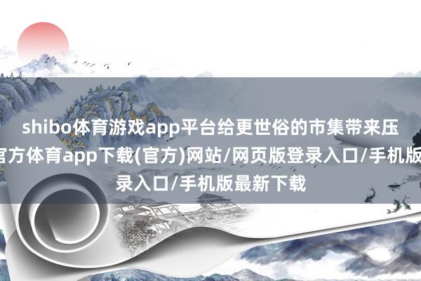 shibo体育游戏app平台给更世俗的市集带来压力-世博官方体育app下载(官方)网站/网页版登录入口/手机版最新下载