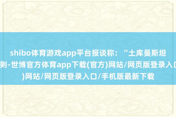 shibo体育游戏app平台报谈称：“土库曼斯坦总统签署了一项法则-世博官方体育app下载(官方)网站/网页版登录入口/手机版最新下载