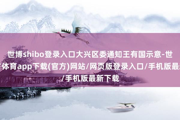 世博shibo登录入口大兴区委通知王有国示意-世博官方体育app下载(官方)网站/网页版登录入口/手机版最新下载