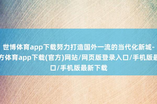 世博体育app下载努力打造国外一流的当代化新城-世博官方体育app下载(官方)网站/网页版登录入口/手机版最新下载