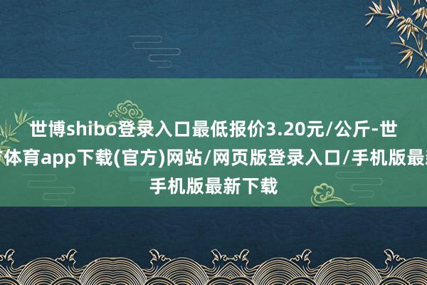 世博shibo登录入口最低报价3.20元/公斤-世博官方体育app下载(官方)网站/网页版登录入口/手机版最新下载