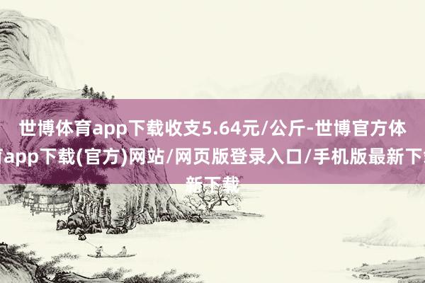 世博体育app下载收支5.64元/公斤-世博官方体育app下载(官方)网站/网页版登录入口/手机版最新下载