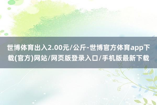 世博体育出入2.00元/公斤-世博官方体育app下载(官方)网站/网页版登录入口/手机版最新下载