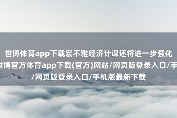 世博体育app下载宏不雅经济计谋还将进一步强化逆周期治愈-世博官方体育app下载(官方)网站/网页版登录入口/手机版最新下载