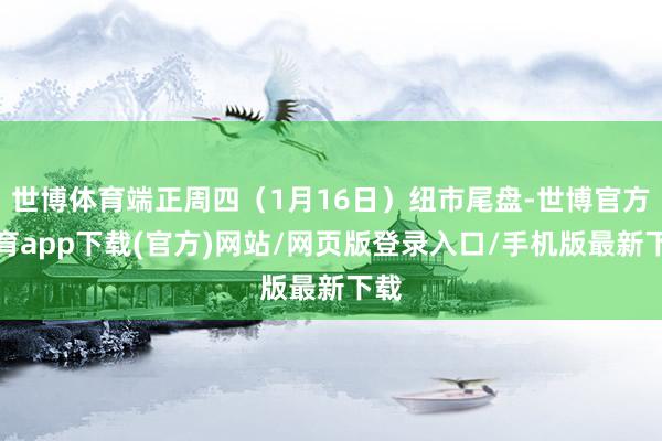 世博体育端正周四（1月16日）纽市尾盘-世博官方体育app下载(官方)网站/网页版登录入口/手机版最新下载