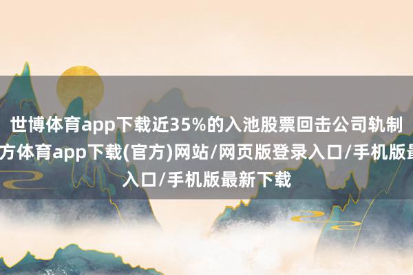 世博体育app下载近35%的入池股票回击公司轨制-世博官方体育app下载(官方)网站/网页版登录入口/手机版最新下载