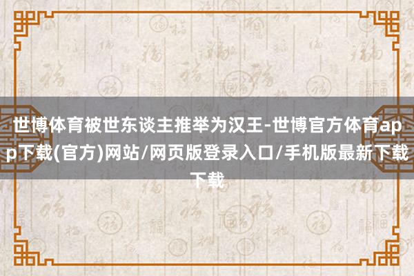 世博体育被世东谈主推举为汉王-世博官方体育app下载(官方)网站/网页版登录入口/手机版最新下载