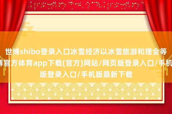 世博shibo登录入口冰雪经济以冰雪旅游和理会等为代表-世博官方体育app下载(官方)网站/网页版登录入口/手机版最新下载
