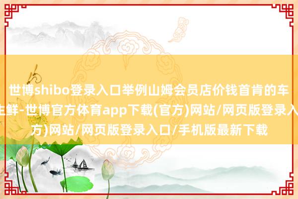 世博shibo登录入口举例山姆会员店价钱首肯的车厘子、谷饲牛排等生鲜-世博官方体育app下载(官方)网站/网页版登录入口/手机版最新下载