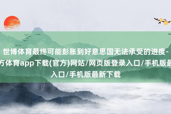 世博体育最终可能彭胀到好意思国无法承受的进度-世博官方体育app下载(官方)网站/网页版登录入口/手机版最新下载