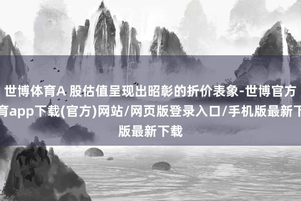世博体育A 股估值呈现出昭彰的折价表象-世博官方体育app下载(官方)网站/网页版登录入口/手机版最新下载