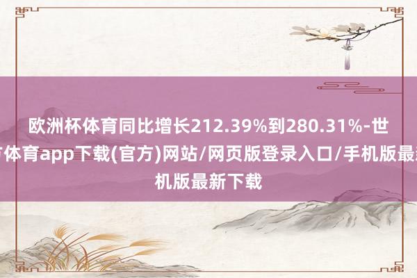 欧洲杯体育同比增长212.39%到280.31%-世博官方体育app下载(官方)网站/网页版登录入口/手机版最新下载