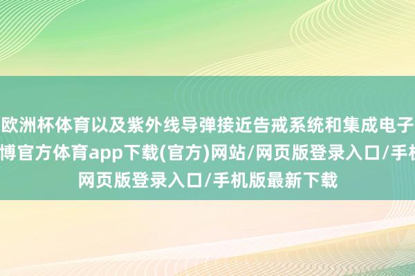 欧洲杯体育以及紫外线导弹接近告戒系统和集成电子战套件等-世博官方体育app下载(官方)网站/网页版登录入口/手机版最新下载