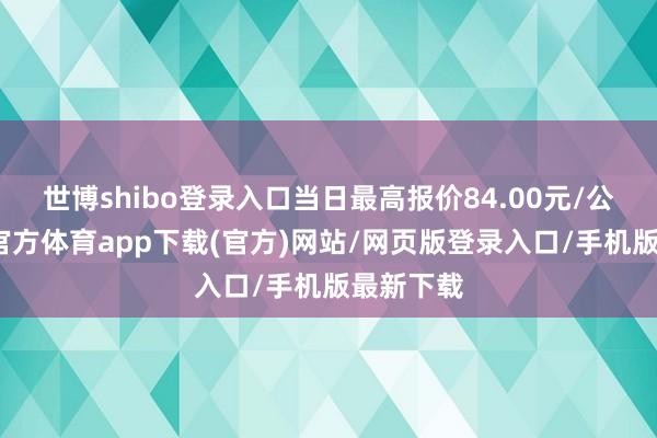 世博shibo登录入口当日最高报价84.00元/公斤-世博官方体育app下载(官方)网站/网页版登录入口/手机版最新下载