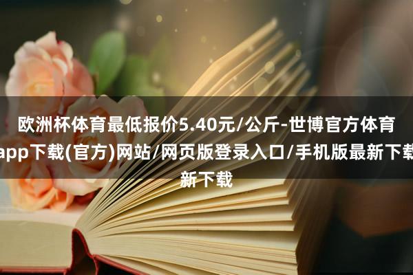 欧洲杯体育最低报价5.40元/公斤-世博官方体育app下载(官方)网站/网页版登录入口/手机版最新下载