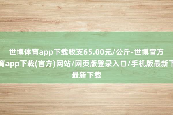 世博体育app下载收支65.00元/公斤-世博官方体育app下载(官方)网站/网页版登录入口/手机版最新下载