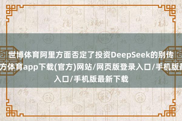 世博体育阿里方面否定了投资DeepSeek的别传-世博官方体育app下载(官方)网站/网页版登录入口/手机版最新下载