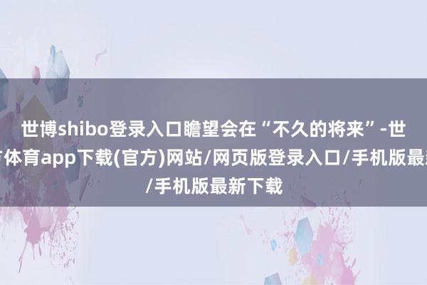 世博shibo登录入口瞻望会在“不久的将来”-世博官方体育app下载(官方)网站/网页版登录入口/手机版最新下载