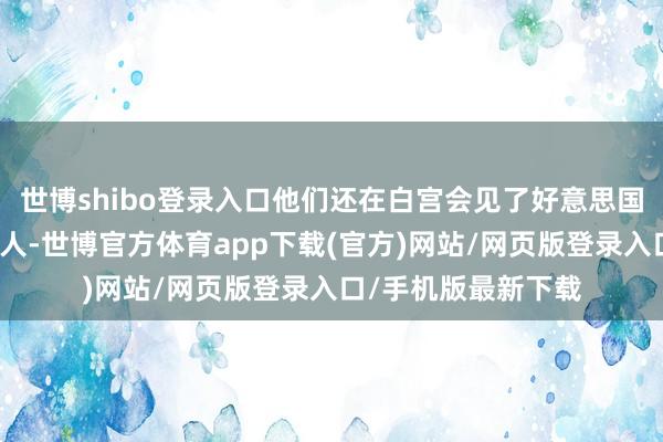 世博shibo登录入口他们还在白宫会见了好意思国总统特朗普的参谋人-世博官方体育app下载(官方)网站/网页版登录入口/手机版最新下载